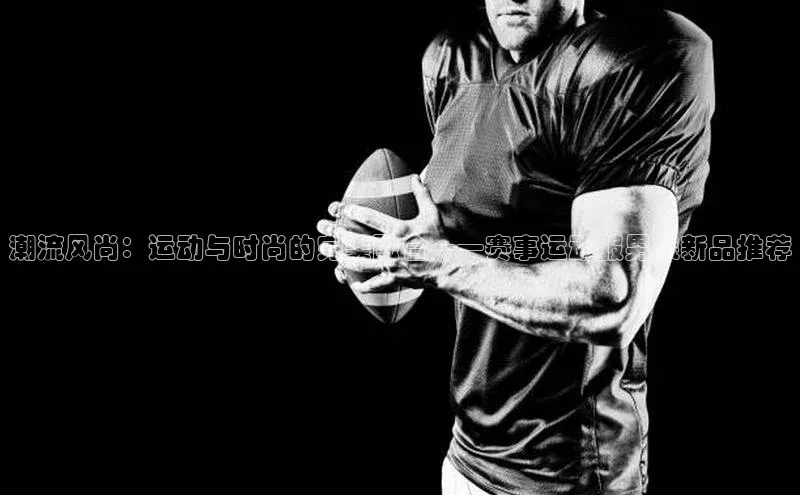 潮流风尚：运动与时尚的完美融合——赛事运动服男装新品推荐