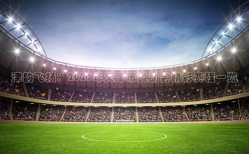 津韵飞扬：2023年天津市运动会精彩赛程一览