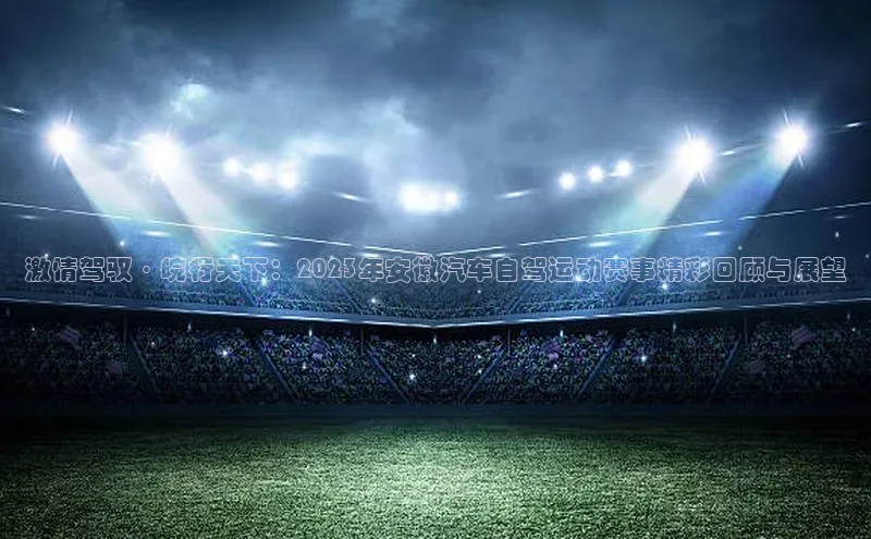 激情驾驭·皖行天下：2023年安徽汽车自驾运动赛事精彩回顾与展望